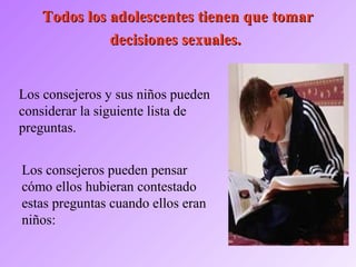 Todos los adolescentes tienen que tomarTodos los adolescentes tienen que tomar
decisiones sexuales.decisiones sexuales.
Los consejeros y sus niños pueden
considerar la siguiente lista de
preguntas.
Los consejeros pueden pensar
cómo ellos hubieran contestado
estas preguntas cuando ellos eran
niños:
 