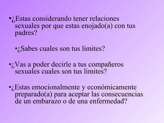 •¿Estas considerando tener relaciones
sexuales por que estas enojado(a) con tus
padres?
•¿Sabes cuales son tus limites?
•¿Vas a poder decirle a tus compañeros
sexuales cuales son tus limites?
•¿Estas emocionalmente y económicamente
preparado(a) para aceptar las consecuencias
de un embarazo o de una enfermedad?
 