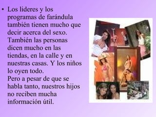 • Los lideres y los
programas de farándula
también tienen mucho que
decir acerca del sexo.
También las personas
dicen mucho en las
tiendas, en la calle y en
nuestras casas. Y los niños
lo oyen todo.
Pero a pesar de que se
habla tanto, nuestros hijos
no reciben mucha
información útil.
 