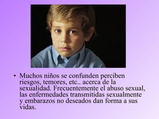 • Muchos niños se confunden perciben
riesgos, temores, etc.. acerca de la
sexualidad. Frecuentemente el abuso sexual,
las enfermedades transmitidas sexualmente
y embarazos no deseados dan forma a sus
vidas.
 