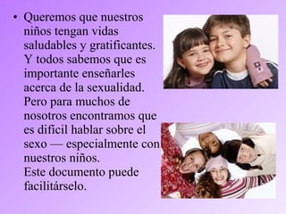 • Queremos que nuestros
niños tengan vidas
saludables y gratificantes.
Y todos sabemos que es
importante enseñarles
acerca de la sexualidad.
Pero para muchos de
nosotros encontramos que
es difícil hablar sobre el
sexo — especialmente con
nuestros niños.
Este documento puede
facilitárselo.
 