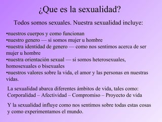 ¿Que es la sexualidad?
Todos somos sexuales. Nuestra sexualidad incluye:
•nuestros cuerpos y como funcionannuestros cuerpos y como funcionan
•nuestro generonuestro genero — si somos mujer u hombre
•nuestra identidad de generonuestra identidad de genero — como nos sentimos acerca de ser
mujer u hombre
•nuestra orientación sexualnuestra orientación sexual — si somos heterosexuales,
homosexuales o bisexuales
•nuestros valoresnuestros valores sobre la vida, el amor y las personas en nuestras
vidas.
La sexualidad abarca diferentes ámbitos de vida, tales como:
Corporalidad – Afectividad – Compromiso – Proyecto de vida
Y la sexualidad influye como nos sentimos sobre todas estas cosas
y como experimentamos el mundo.
 
