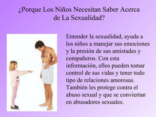 ¿Porque Los Niños Necesitan Saber Acerca
de La Sexualidad?
Entender la sexualidad, ayuda a
los niños a manejar sus emociones
y la presión de sus amistades y
compañeros. Con esta
información, ellos pueden tomar
control de sus vidas y tener todo
tipo de relaciones amorosas.
También les protege contra el
abuso sexual y que se conviertan
en abusadores sexuales.
 