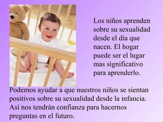 Los niños aprenden
sobre su sexualidad
desde el día que
nacen. El hogar
puede ser el lugar
mas significativo
para aprenderlo.
Podemos ayudar a que nuestros niños se sientan
positivos sobre su sexualidad desde la infancia.
Así nos tendrán confianza para hacernos
preguntas en el futuro.
 