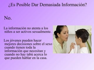 ¿Es Posible Dar Demasiada Información?
No.
La información no atenta a los
niños a ser activos sexualmente.
Los jóvenes pueden hacer
mejores decisiones sobre el sexo
cuando tienen toda la
información que necesitan y
cuando no hay tabú acerca lo
que pueden hablar en la casa.
 