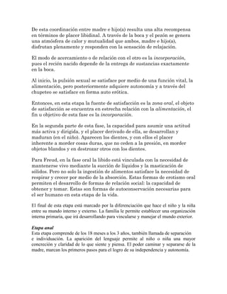 De esta coordinación entre madre e hijo(a) resulta una alta recompensa
en términos de placer libidinal. A través de la boca y el pezón se genera
una atmósfera de calor y mutualidad que ambos, madre e hijo(a),
disfrutan plenamente y responden con la sensación de relajación.
El modo de acercamiento o de relación con el otro es la incorporación,
pues el recién nacido depende de la entrega de sustancias exactamente
en la boca.
Al inicio, la pulsión sexual se satisface por medio de una función vital, la
alimentación, pero posteriormente adquiere autonomía y a través del
chupeteo se satisface en forma auto erótica.
Entonces, en esta etapa la fuente de satisfacción es la zona oral, el objeto
de satisfacción se encuentra en estrecha relación con la alimentación, el
fin u objetivo de esta fase es la incorporación.
En la segunda parte de esta fase, la capacidad para asumir una actitud
más activa y dirigida, y el placer derivado de ella, se desarrollan y
maduran (en el niño). Aparecen los dientes, y con ellos el placer
inherente a morder cosas duras, que no ceden a la presión, en morder
objetos blandos y en destrozar otros con los dientes.
Para Freud, en la fase oral la libido está vinculada con la necesidad de
mantenerse vivo mediante la succión de líquidos y la masticación de
sólidos. Pero no solo la ingestión de alimentos satisface la necesidad de
respirar y crecer por medio de la absorción. Estas formas de erotismo oral
permiten el desarrollo de formas de relación social: la capacidad de
obtener y tomar. Estas son formas de autoconservación necesarias para
el ser humano en esta etapa de la vida.
El final de esta etapa está marcado por la diferenciación que hace el niño y la niña
entre su mundo interno y externo. La familia le permite establecer una organización
interna primaria, que irá desarrollando para vincularse y manejar el mundo exterior.
Etapa anal
Esta etapa comprende de los 18 meses a los 3 años, también llamada de separación
e individuación. La aparición del lenguaje permite al niño o niña una mayor
concreción y claridad de lo que siente y piensa. El poder caminar y separarse de la
madre, marcan los primeros pasos para el logro de su independencia y autonomía.
 
