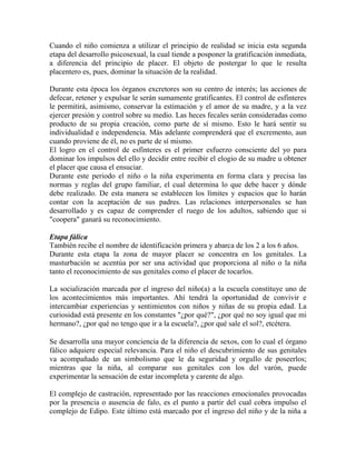 Cuando el niño comienza a utilizar el principio de realidad se inicia esta segunda
etapa del desarrollo psicosexual, la cual tiende a posponer la gratificación inmediata,
a diferencia del principio de placer. El objeto de postergar lo que le resulta
placentero es, pues, dominar la situación de la realidad.
Durante esta época los órganos excretores son su centro de interés; las acciones de
defecar, retener y expulsar le serán sumamente gratificantes. El control de esfínteres
le permitirá, asimismo, conservar la estimación y el amor de su madre, y a la vez
ejercer presión y control sobre su medio. Las heces fecales serán consideradas como
producto de su propia creación, como parte de sí mismo. Esto le hará sentir su
individualidad e independencia. Más adelante comprenderá que el excremento, aun
cuando proviene de él, no es parte de sí mismo.
El logro en el control de esfínteres es el primer esfuerzo consciente del yo para
dominar los impulsos del ello y decidir entre recibir el elogio de su madre u obtener
el placer que causa el ensuciar.
Durante este periodo el niño o la niña experimenta en forma clara y precisa las
normas y reglas del grupo familiar, el cual determina lo que debe hacer y dónde
debe realizado. De esta manera se establecen los límites y espacios que lo harán
contar con la aceptación de sus padres. Las relaciones interpersonales se han
desarrollado y es capaz de comprender el ruego de los adultos, sabiendo que si
"coopera" ganará su reconocimiento.
Etapa fálica
También recibe el nombre de identificación primera y abarca de los 2 a los 6 años.
Durante esta etapa la zona de mayor placer se concentra en los genitales. La
masturbación se acentúa por ser una actividad que proporciona al niño o la niña
tanto el reconocimiento de sus genitales como el placer de tocarlos.
La socialización marcada por el ingreso del niño(a) a la escuela constituye uno de
los acontecimientos más importantes. Ahí tendrá la oportunidad de convivir e
intercambiar experiencias y sentimientos con niños y niñas de su propia edad. La
curiosidad está presente en los constantes "¿por qué?", ¿por qué no soy igual que mi
hermano?, ¿por qué no tengo que ir a la escuela?, ¿por qué sale el sol?, etcétera.
Se desarrolla una mayor conciencia de la diferencia de sexos, con lo cual el órgano
fálico adquiere especial relevancia. Para el niño el descubrimiento de sus genitales
va acompañado de un simbolismo que le da seguridad y orgullo de poseerlos;
mientras que la niña, al comparar sus genitales con los del varón, puede
experimentar la sensación de estar incompleta y carente de algo.
El complejo de castración, representado por las reacciones emocionales provocadas
por la presencia o ausencia de falo, es el punto a partir del cual cobra impulso el
complejo de Edipo. Este último está marcado por el ingreso del niño y de la niña a
 