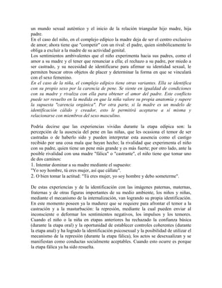 un mundo sexual auténtico y el inicio de la relación triangular hijo madre, hija
padre.
En el caso del niño, en el complejo edípico la madre deja de ser el centro exclusivo
de amor; ahora tiene que "competir" con un rival: el padre, quien simbólicamente lo
obliga a excluir a la madre de su actividad genital.
Los sentimientos ambivalentes que el niño experimenta hacia sus padres, como el
amor a su madre y el tener que renunciar a ella; el rechazo a su padre, por miedo a
ser castrado, y su necesidad de identificarse para afirmar su identidad sexual, le
permiten buscar otros objetos de placer y determinar la forma en que se vinculará
con el sexo femenino.
En el caso de la niña, el complejo edípico tiene otras variantes. Ella se identifica
con su propio sexo por la carencia de pene. Se siente en igualdad de condiciones
con su madre y rivaliza con ella para obtener el amor del padre. Este conflicto
puede ser resuelto en la medida en que la niña valore su propia anatomía y supere
la supuesta "carencia orgánica". Por otra parte, si la madre es un modelo de
identificación cálido y creador, esto le permitirá aceptarse a sí misma y
relacionarse con miembros del sexo masculino.
Podría decirse que las experiencias vividas durante la etapa edípica son: la
percepción de la ausencia del pene en las niñas, que les ocasiona el temor de ser
castradas o de haberlo sido y pueden interpretar esta ausencia como el castigo
recibido por una cosa mala que hayan hecho; la rivalidad que experimenta el niño
con su padre, quien tiene un pene más grande y es más fuerte; por otro lado, ante la
posible rivalidad con una madre "fálica" o "castrante", el niño tiene que tomar uno
de dos caminos:
1. Intentar dominar a su madre mediante el supuesto:
"Yo soy hombre, tú eres mujer, así que cállate".
2. O bien tomar la actitud: "Tú eres mujer, yo soy hombre y debo someterme".
De estas experiencias y de la identificación con las imágenes paternas, maternas,
fraternas y de otras figuras importantes de su medio ambiente, los niños y niñas,
mediante el mecanismo de la internalización, van logrando su propia identificación.
En este momento poseen ya la madurez que se requiere para afrontar el temor a la
castración y a la masturbación: la represión, mediante la cual pueden enviar al
inconsciente o deformar los sentimientos negativos, los impulsos y los temores.
Cuando el niño o la niña en etapas anteriores ha rechazado la confianza básica
(durante la etapa oral) y la oportunidad de establecer controles coherentes (durante
la etapa anal) y ha logrado la identificación psicosexual y la posibilidad de utilizar el
mecanismo de la represión (durante la etapa fálica), los actos se desexualizan y se
manifiestan como conductas socialmente aceptables. Cuando esto ocurre es porque
la etapa fálica ya ha sido resuelta.
 