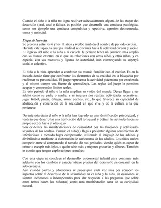 Cuando el niño o la niña no logra resolver adecuadamente alguna de las etapas del
desarrollo (oral, anal o fálica), es posible que desarrolle una conducta patológica,
como por ejemplo una conducta compulsiva y repetitiva, agresión desmesurada,
temor y ansiedad.
Etapa de latencia
Se presenta entre los 6 y los 11 años y recibe también el nombre de periodo escolar.
Durante este lapso, la energía libidinal se encauza hacia la actividad escolar y social.
El ingreso del niño o la niña a la escuela le permite tener un contacto más amplio
con su mundo externo, en el que las relaciones con otros niños y otras niñas, y en
especial con sus maestros y figuras de autoridad, irán construyendo su superyó
social o colectivo.
El niño o la niña aprenden a combinar su mundo familiar con el escolar. Es en la
escuela donde tiene que confrontar los elementos de su realidad en la búsqueda por
reafirmar su personalidad. El juego representa la actividad placentera por excelencia
y al mismo tiempo una fuente de aprendizaje. Las reglas del juego le permiten
aceptar y comprender límites reales.
En este periodo el niño o la niña amplían su visión del mundo. Desea llegar a ser
adulto como su padre o madre, y se interesa por realizar actividades recreativas:
jugar futbol, pintar, dibujar, armar coches, etc., lo que favorece su capacidad de
abstracción y concreción de la sociedad en que vive y de la cultura a la que
pertenece.
Durante esta etapa el niño o la niña han logrado ya una identificación psicosexual, y
tendrán que desarrollar una tipificación del rol sexual y definir las actitudes hacia su
propio sexo y hacia el otro sexo.
Son evidentes las manifestaciones de curiosidad por las funciones y actividades
sexuales de los adultos. Cuando el niño(a) llega a presentar algunos sentimientos de
inferioridad, a menudo logra compensarlo utilizando el lenguaje de los adultos y
divirtiéndose mediante la elaboración de caricaturas de los adultos. Los niños suelen
competir entre sí comparando el tamaño de sus genitales, viendo quién es capaz de
orinar o escupir más lejos, o quién sabe más y mejores groserías y albures. También
es común que tengan exploraciones sexuales.
Con esta etapa se concluye el desarrollo psicosexual infantil para continuar más
adelante con los cambios y características propias del desarrollo psicosexual en la
adolescencia.
Aun cuando padres y educadores se preocupan cada vez más por conocer los
aspectos sobre el desarrollo de la sexualidad en el niño y la niña, en ocasiones se
sienten incómodos o incompetentes para dar respuesta a las preguntas que sobre
estos temas hacen los niños(as) como una manifestación sana de su curiosidad
natural.
 