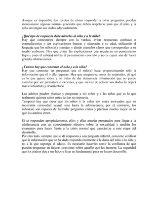 Aunque es imposible dar recetas de cómo responder a estas preguntas, pueden
mencionarse algunas normas generales que deben respetarse para que el niño y la
niña satisfagan sus dudas adecuadamente.
¿Qué tipo de respuesta debe dárseles al niño y a la niña?
Hay que contestarles siempre con la verdad, evitar respuestas confusas o
contradictorias y dar explicaciones francas y adaptadas a su edad, utilizando el
lenguaje que los niños(as) manejan y dando ejemplos claros que correspondan a su
medio ambiente. Hay que evitar las explicaciones que requieran un pensamiento
lógico, pues el niño(a) utiliza el pensamiento concreto y no es capaz aún de hacer
grandes abstracciones.
¿Cuánto hay que contestar al niño y a la niña?
Hay que contestar las preguntas que el niño(a) hace proporcionando sólo la
información que él o ella requiere. Hay que asegurarse, antes de responder, de qué
es lo que quiere saber y no tratar de dar demasiada información que no puede
asimilar por ser prematura o excesiva, y que en vez de aclarar sus dudas lo dejará
más confundido y desorientado.
Los adultos pueden platicar y preguntar a los niños y a las niñas qué es lo que
realmente quieren saber antes de dar su respuesta.
Tampoco hay que creer que los niños y la niñas son seres asexuados que no
mostrarán curiosidad sexual sino hasta la adolescencia; por el contrario, los
niños(as) son capaces de formular preguntas claras y precisas mucho mejor de lo
que los adultos creen.
Si se responden apropiadamente, ellos y ellas estarán preparados para llegar a la
adolescencia con un conocimiento efectivo sobre la sexualidad y tendrán los
elementos para hacer frente a la crisis normal que caracteriza a esta etapa del
desarrollo.
Por otro lado, siempre que se dé respuesta a una pregunta infantil, conviene verificar
que la información que se ha dado responda realmente a la duda del niño o la niña y
no a la que suponga el adulto. Es necesario hacerles sentir la confianza de que
pueden preguntar en futuras ocasiones sobre aquello que les interese. La seguridad
que los padres den a sus hijos e hijas es fundamental para su futuro desarrollo.
 