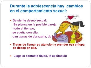 Durante la adolescencia hay cambios
en el comportamiento sexual:
 Se siente deseo sexual:
Se piensa en la posible pareja
todo el tiempo,
se sueña con ella,
dan ganas de abrazarla, de besarla.
 Tratas de llamar su atención y prender esa chispa
de deseo en ella.
 Llega el contacto físico, la excitación
 