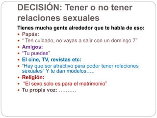 DECISIÓN: Tener o no tener
relaciones sexuales
Tienes mucha gente alrededor que te habla de eso:
 Papás:
 “ Ten cuidado, no vayas a salir con un domingo 7”
 Amigos:
 “Tu puedes”
 El cine, TV, revistas etc:
 “Hay que ser atractivo para poder tener relaciones
sexuales” Y te dan modelos…..
 Religión:
 “El sexo solo es para el matrimonio”
 Tu propia voz: ……….
 