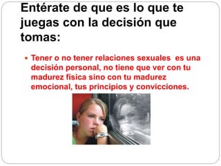 Entérate de que es lo que te
juegas con la decisión que
tomas:
 Tener o no tener relaciones sexuales es una
decisión personal, no tiene que ver con tu
madurez física sino con tu madurez
emocional, tus principios y convicciones.
 