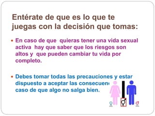 Entérate de que es lo que te
juegas con la decisión que tomas:
 En caso de que quieras tener una vida sexual
activa hay que saber que los riesgos son
altos y que pueden cambiar tu vida por
completo.
 Debes tomar todas las precauciones y estar
dispuesto a aceptar las consecuencias en
caso de que algo no salga bien.
 