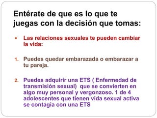 Entérate de que es lo que te
juegas con la decisión que tomas:
 Las relaciones sexuales te pueden cambiar
la vida:
1. Puedes quedar embarazada o embarazar a
tu pareja.
2. Puedes adquirir una ETS ( Enfermedad de
transmisión sexual) que se convierten en
algo muy personal y vergonzoso. 1 de 4
adolescentes que tienen vida sexual activa
se contagia con una ETS
 