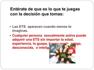 Entérate de que es lo que te juegas
con la decisión que tomas:
 Las ETS aparecen cuando menos te
imaginas.
 Cualquier persona sexualmente activa puede
adquirir una ETS sin importar la edad,
experiencia, lo guapa, buena gente, amiga,
desconocida, o inteligente que sea.
 