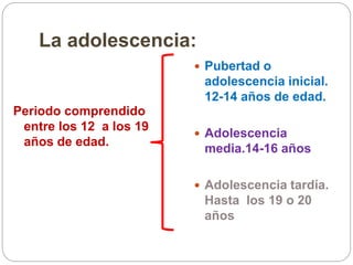 La adolescencia:
Periodo comprendido
entre los 12 a los 19
años de edad.
 Pubertad o
adolescencia inicial.
12-14 años de edad.
 Adolescencia
media.14-16 años
 Adolescencia tardía.
Hasta los 19 o 20
años
 