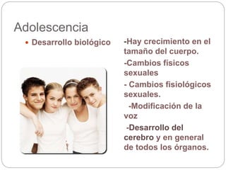 Adolescencia
 Desarrollo biológico -Hay crecimiento en el
tamaño del cuerpo.
-Cambios físicos
sexuales
- Cambios fisiológicos
sexuales.
-Modificación de la
voz
-Desarrollo del
cerebro y en general
de todos los órganos.
 