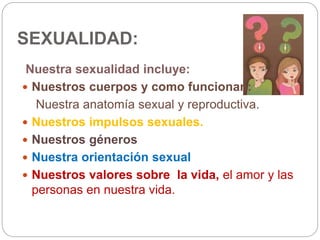 SEXUALIDAD:
Nuestra sexualidad incluye:
 Nuestros cuerpos y como funcionan:
Nuestra anatomía sexual y reproductiva.
 Nuestros impulsos sexuales.
 Nuestros géneros
 Nuestra orientación sexual
 Nuestros valores sobre la vida, el amor y las
personas en nuestra vida.
 