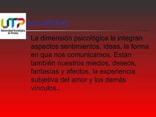 Sexualidad 
 La dimensión psicológica la integran 
aspectos sentimientos, ideas, la forma 
en que nos comunicamos. Están 
también nuestros miedos, deseos, 
fantasías y afectos, la experiencia 
subjetiva del amor y los demás 
vínculos.. 
 