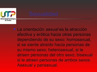 Sexualidad 
 La orientación sexual es la atracción 
afectiva y erótica hacia otras personas 
dependiendo de su sexo: homosexual, 
si se siente atraído hacia personas de 
su mismo sexo; heterosexual, si le 
atraen personas del otro sexo; bisexual 
si le atraen personas de ambos sexos. 
Asexual y pansexual. 
 