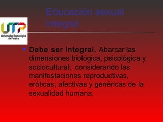 Educación sexual 
integral 
 Debe ser integral. Abarcar las 
dimensiones biológica, psicológica y 
sociocultural; considerando las 
manifestaciones reproductivas, 
eróticas, afectivas y genéricas de la 
sexualidad humana. 
 