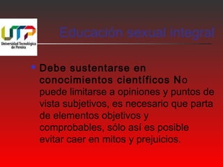 Educación sexual integral 
 Debe sustentarse en 
conocimientos científicos No 
puede limitarse a opiniones y puntos de 
vista subjetivos, es necesario que parta 
de elementos objetivos y 
comprobables, sólo así es posible 
evitar caer en mitos y prejuicios. 
 