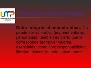 Educación sexual integral 
 Debe integrar el aspecto ético. No 
puede ser valorativa (imponer valores 
personales), también es cierto que le 
corresponde promover valores 
esenciales, como son: responsabilidad, 
libertad, placer, respeto, salud, amor. 
 