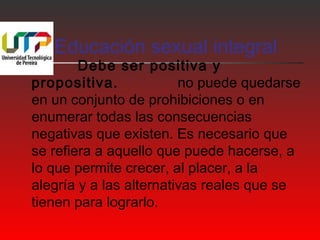 Educación sexual integral 
 Debe ser positiva y 
propositiva. no puede quedarse 
en un conjunto de prohibiciones o en 
enumerar todas las consecuencias 
negativas que existen. Es necesario que 
se refiera a aquello que puede hacerse, a 
lo que permite crecer, al placer, a la 
alegría y a las alternativas reales que se 
tienen para lograrlo. 
 