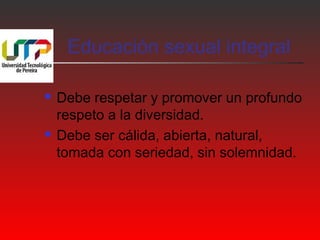 Educación sexual integral 
 Debe respetar y promover un profundo 
respeto a la diversidad. 
 Debe ser cálida, abierta, natural, 
tomada con seriedad, sin solemnidad. 
 