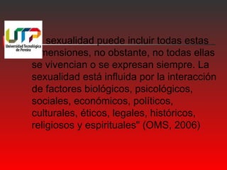 La sexualidad puede incluir todas estas 
dimensiones, no obstante, no todas ellas 
se vivencian o se expresan siempre. La 
sexualidad está influida por la interacción 
de factores biológicos, psicológicos, 
sociales, económicos, políticos, 
culturales, éticos, legales, históricos, 
religiosos y espirituales" (OMS, 2006) 
 