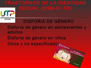 TRASTORNOS DE LA IDENTIDAD 
SEXUAL (DSM-IV-TR) 
DISFORIA DE GÉNERO 
 Disforia de género en adolescentes y 
adultos 
 Disforia de género en niños 
 Otros y no especificados 
 