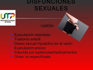 DISFUNCIONES 
SEXUALES 
VARÓN 
 Eyaculación retardada 
 Trastorno eréctil 
 Deseo sexual hipoactivo en el varón 
 Eyaculación precoz 
 Inducida por sustancias/medicamentos 
 Otras/ no especificada 
 