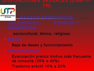 DISFUNCIONES SEXUALES (DSM-IV-TR) 
 RASGOS ESPECÍFICOS 
CULTURALES, ETARIOS Y 
GENÉRICOS 
 sociocultural, étnico, religioso 
 EDAD 
 Baja de deseo y funcionamiento 
 PREVALENCIA 
 Eyaculación precoz motivo más frecuente 
de consulta (35% a 40%) 
 Trastorno eréctil 10% a 20% 
 