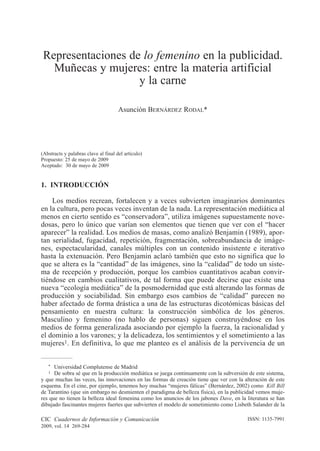 CIC Cuadernos de Información y Comunicación
2009, vol. 14 269-284
ISSN: 1135-7991
1. INTRODUCCIÓN
Los medios recrean, fortalecen y a veces subvierten imaginarios dominantes
en la cultura, pero pocas veces inventan de la nada. La representación mediática al
menos en cierto sentido es “conservadora”, utiliza imágenes supuestamente nove-
dosas, pero lo único que varían son elementos que tienen que ver con el “hacer
aparecer” la realidad. Los medios de masas, como analizó Benjamin (1989), apor-
tan serialidad, fugacidad, repetición, fragmentación, sobreabundancia de imáge-
nes, espectacularidad, canales múltiples con un contenido insistente e iterativo
hasta la extenuación. Pero Benjamin aclaró también que esto no significa que lo
que se altera es la “cantidad” de las imágenes, sino la “calidad” de todo un siste-
ma de recepción y producción, porque los cambios cuantitativos acaban convir-
tiéndose en cambios cualitativos, de tal forma que puede decirse que existe una
nueva “ecología mediática” de la posmodernidad que está alterando las formas de
producción y sociabilidad. Sin embargo esos cambios de “calidad” parecen no
haber afectado de forma drástica a una de las estructuras dicotómicas básicas del
pensamiento en nuestra cultura: la construcción simbólica de los géneros.
Masculino y femenino (no hablo de personas) siguen construyéndose en los
medios de forma generalizada asociando por ejemplo la fuerza, la racionalidad y
el dominio a los varones; y la delicadeza, los sentimientos y el sometimiento a las
mujeres1. En definitiva, lo que me planteo es el análisis de la pervivencia de un
Representaciones de lo femenino en la publicidad.
Muñecas y mujeres: entre la materia artificial
y la carne
Asunción BERNÁRDEZ RODAL*
(Abstracts y palabras clave al final del artículo)
Propuesto: 25 de mayo de 2009
Aceptado: 30 de mayo de 2009
* Universidad Complutense de Madrid
1 De sobra sé que en la producción mediática se juega continuamente con la subversión de este sistema,
y que muchas las veces, las innovaciones en las formas de creación tiene que ver con la alteración de este
esquema. En el cine, por ejemplo, tenemos hoy muchas “mujeres fálicas” (Bernárdez, 2002) como Kill Bill
de Tarantino (que sin embargo no desmienten el paradigma de belleza física), en la publicidad vemos muje-
res que no tienen la belleza ideal femenina como los anuncios de los jabones Dave, en la literatura se han
dibujado fascinantes mujeres fuertes que subvierten el modelo de sometimiento como Lisbeth Salander de la
269-284 BernÆrdez Rodal.qxd 07/06/2009 23:55 PÆgina 269
 