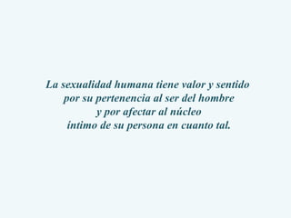 La sexualidad humana tiene valor y sentido  por su pertenencia al ser del hombre y por afectar al núcleo  íntimo de su persona en cuanto tal. 