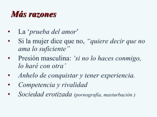 Más razones  La ‘ prueba del amor ’  Si la mujer dice que no,  “quiere decir que no ama lo suficiente” Presión masculina:  ‘ si no lo haces conmigo, lo haré con otra’  Anhelo de conquistar y tener experiencia. Competencia y rivalidad  Sociedad erotizada  (pornografía, masturbación ) 