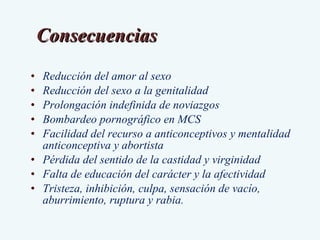 Reducción del amor al sexo Reducción del sexo a la genitalidad Prolongación indefinida de noviazgos  Bombardeo pornográfico en MCS Facilidad del recurso a anticonceptivos y mentalidad anticonceptiva y abortista Pérdida del sentido de la castidad y virginidad Falta de educación del carácter y la afectividad Tristeza, inhibición, culpa, sensación de vacío, aburrimiento, ruptura y rabia. Consecuencias 
