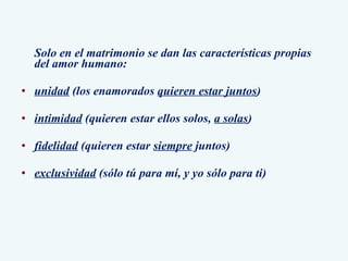 Solo en el matrimonio se dan las características propias del amor humano: unidad  (los enamorados  quieren estar juntos ) intimidad  (quieren estar ellos solos,  a solas ) fidelidad  (quieren estar  siempre  juntos) exclusividad  (sólo tú para mí, y yo sólo para ti) 