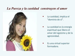 La castidad, implica el "dominio de sí". La castidad es la energía espiritual que libera el amor del egoísmo y de la agresividad.  Es una virtud superior formadora. La Pureza y la castidad  construyen el amor  