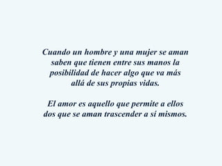 Cuando un hombre y una mujer se aman saben que tienen entre sus manos la posibilidad de hacer algo que va más allá de sus propias vidas. El amor es aquello que permite a ellos dos que se aman trascender a sí mismos. 