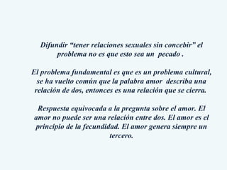 Difundir “tener relaciones sexuales sin concebir” el problema no es que esto sea un  pecado .  El problema fundamental es que es un problema cultural, se ha vuelto común que la palabra amor  describa una relación de dos, entonces es una relación que se cierra.  Respuesta equivocada a la pregunta sobre el amor. El amor no puede ser una relación entre dos. El amor es el principio de la fecundidad. El amor genera siempre un tercero. 