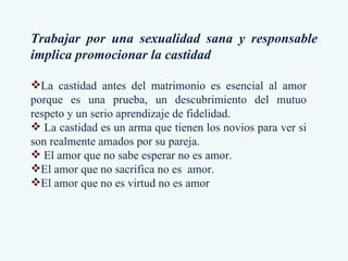 Trabajar por una sexualidad sana y responsable implica promocionar la castidad La castidad antes del matrimonio es esencial al amor porque es una prueba, un descubrimiento del mutuo respeto y un serio aprendizaje de fidelidad. La castidad es un arma que tienen los novios para ver si son realmente amados por su pareja. El amor que no sabe esperar no es amor.  El amor que no sacrifica no es  amor.  El amor que no es virtud no es amor 