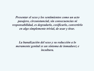 Presentar el sexo y los sentimientos como un acto pasajero, circunstancial, sin consecuencias ni responsabilidad, es degradarlo, cosificarlo, convertirlo en algo simplemente trivial, de usar y tirar.  La banalización del sexo y su reducción a lo meramente genital es un síntoma de inmadurez e incultura. 
