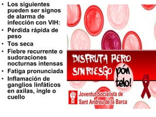 Los siguientes pueden ser signos de alarma de infección con VIH:  Pérdida rápida de peso  Tos seca  Fiebre recurrente o sudoraciones nocturnas intensas  Fatiga pronunciada  Inflamación de ganglios linfáticos en axilas, ingle o cuello   