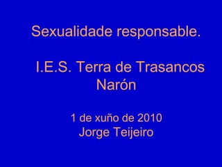 Sexualidade responsable.
I.E.S. Terra de Trasancos
Narón
1 de xuño de 2010
Jorge Teijeiro
.
 