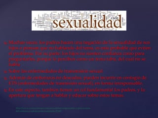  Muchas veces, los padres hacen una negación de la sexualidad de sus
hijos o piensan que no hablando del tema, es más probable que eviten
el problema. Por su parte, los hijos no sienten confianza como para
preguntarles, porque lo perciben como un tema tabú, del cual no se
habla
 Sobre las enfermedades de transmisión sexual
 Además de embarazos no deseados, pueden incurrir en contagio de
ETS (enfermedades de trasmisión sexual), en forma irresponsable.
 En este aspecto, también tienen un rol fundamental los padres, y la
apertura que tengan a hablar y educar sobre estos temas.
 