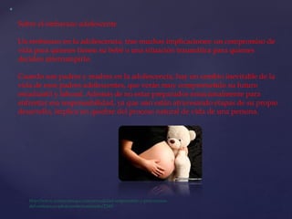 Sobre el embarazo adolescente
Un embarazo en la adolescencia, trae muchas implicaciones: un compromiso de
vida para quienes tienen su bebé o una situación traumática para quienes
deciden interrumpirlo.
Cuando son padres y madres en la adolescencia, hay un cambio inevitable de la
vida de esos padres adolescentes, que verán muy comprometido su futuro
estudiantil y laboral. Además de no estar preparados emocionalmente para
enfrentar esa responsabilidad, ya que aún están atravesando etapas de su propio
desarrollo, implica un quiebre del proceso natural de vida de una persona.
 