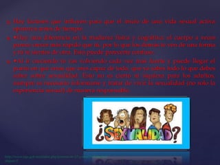  Hay factores que influyen para que el inicio de una vida sexual activa
aparezca antes de tiempo:
 •Hay una diferencia en la madurez física y cognitiva: el cuerpo a veces
parece crecer más rápido que tú, por lo que los demás te ven de una forma
y tú te sientes de otra. Esto puede parecerte confuso.
 •Al ir creciendo te vas volviendo cada vez más fuerte y puede llegar el
punto en que creas que eres capaz de todo, que ya sabes todo lo que debes
saber sobre sexualidad. Esto no es cierto ni siquiera para los adultos,
siempre es necesario informarse y tratar de vivir la sexualidad (no solo la
experiencia sexual) de manera responsable.
 