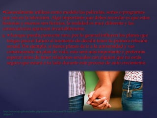 •Generalmente utilizas como modelo las películas, series o programas
que ves en la televisión. Algo importante que debes recordar es que estas
historias y escenas son ficticias, la realidad es muy diferente y las
consecuencias aparecen invariablemente.
 •Aunque pueda parecerte raro, por lo general influyen los planes que
tengas para el futuro al momento de decidir tener tu primera relación
sexual. Por ejemplo, si tienes planes de ir a la universidad y vas
construyendo un plan de vida, esto será más importante y preferirás
esperar antes de tener relaciones sexuales con alguien que no estás
seguro que estará a tu lado durante este proceso de auto crecimiento.
 